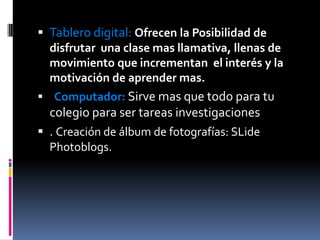 Tablero digital: Ofrecen la Posibilidad de disfrutar  una clase mas llamativa, llenas de movimiento que incrementan  el interés y la motivación de aprender mas.Computador:Sirve mas que todo para tu colegio para ser tareas investigaciones. Creación de álbum de fotografías: SLide Photoblogs.