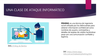 UNA CLASE DE ATAQUE INFORMÁTICO
PISHING: es una técnica de ingeniería
social utilizada por los delincuentes para
obtener información confidencial como
nombres de usuario, contraseñas y
detalles de tarjetas de crédito haciéndose
pasar por una comunicación confiable y
legítima.
IMG. El blog de Bankia
INF. https://www.segu-
info.com.ar/malware/phishing.htm
 