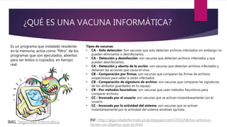 ¿QUÉ ES UNA VACUNA INFORMÁTICA?
Es un programa que instalado residente
en la memoria, actúa como "filtro" de los
programas que son ejecutados, abiertos
para ser leídos o copiados, en tiempo
real.
Tipos de vacunas:
• CA - Sólo detección: Son vacunas que solo detectan archivos infectados sin embargo no
pueden eliminarlos o desinfectarlos.
• CA - Detección y desinfección: son vacunas que detectan archivos infectados y que
pueden desinfectarlos.
• CA - Detección y aborto de la acción: son vacunas que detectan archivos infectados y
detienen las acciones que causa el virus
• CB - Comparación por firmas: son vacunas que comparan las firmas de archivos
sospechosos para saber si están infectados.
• CB - Comparación de signature de archivo: son vacunas que comparan las signaturas
de los atributos guardados en tu equipo.
• CB - Por métodos heurísticos: son vacunas que usan métodos heurísticos para
comparar archivos.
• CC - Invocado por el usuario: son vacunas que se activan instantáneamente con el
usuario.
• CC - Invocado por la actividad del sistema: son vacunas que se activan
instantáneamente por la actividad del sistema windows xp/vista
IMG. Seguridad Informática
INF. http://seguridadinformatica1sb.blogspot.com/2010/08/los-antivirus-
tienen-un-objetivo-que-es.html
 