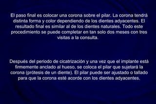 Después del periodo de cicatrización y una vez que el implante está
firmemente anclado al hueso, se coloca el pilar que sujetará la
corona (prótesis de un diente). El pilar puede ser ajustado o tallado
para que la corona esté acorde con los dientes adyacentes.
El paso final es colocar una corona sobre el pilar. La corona tendrá
distinta forma y color dependiendo de los dientes adyacentes. El
resultado final es similar al de los dientes naturales. Todo este
procedimiento se puede completar en tan solo dos meses con tres
visitas a la consulta.
 