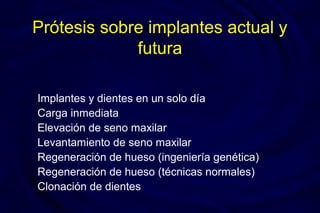 Prótesis sobre implantes actual y
futura
Implantes y dientes en un solo día
Carga inmediata
Elevación de seno maxilar
Levantamiento de seno maxilar
Regeneración de hueso (ingeniería genética)
Regeneración de hueso (técnicas normales)
Clonación de dientes
 