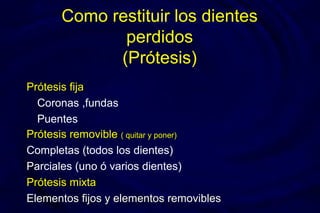 Como restituir los dientes
perdidos
(Prótesis)
Prótesis fijaPrótesis fija
Coronas ,fundas
Puentes
Prótesis removiblePrótesis removible ( quitar y poner)( quitar y poner)
Completas (todos los dientes)
Parciales (uno ó varios dientes)
Prótesis mixtaPrótesis mixta
Elementos fijos y elementos removiblesElementos fijos y elementos removibles
 