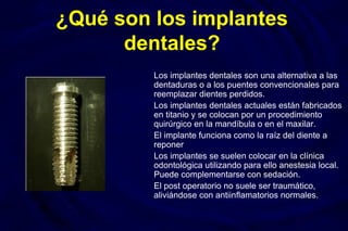¿Qué son los implantes
dentales?
Los implantes dentales son una alternativa a las
dentaduras o a los puentes convencionales para
reemplazar dientes perdidos.
Los implantes dentales actuales están fabricados
en titanio y se colocan por un procedimiento
quirúrgico en la mandíbula o en el maxilar.
El implante funciona como la raíz del diente a
reponer
Los implantes se suelen colocar en la clínica
odontológica utilizando para ello anestesia local.
Puede complementarse con sedación.
El post operatorio no suele ser traumático,
aliviándose con antiinflamatorios normales.
 
