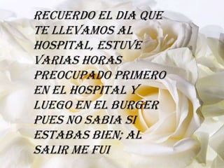 Recuerdo el dia que
te llevamos al
hospital, estuve
varias horas
preocupado primero
en el hospital y
luego en el burger
pues no sabia si
estabas bien; al
salir me fui
 