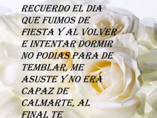 Recuerdo el dia
que fuimos de
fiesta y al volver
e intentar dormir
no podias para de
temblar, me
asuste y no era
capaz de
calmarte, al
final te
 