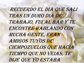 Recuerdo el dia que sali
tras un duro dia de
trabajo, fui al bar y te
encontre hablando con
mucha gente, eran
amigos tuyos de
ciempozuelos que hacia
tiempo que no veias, te
dije que yo estaba
 