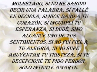 molestado, si no he sabido
decir una palabra, si fallé
en decirla, si hice daño a tu
   corazón, si incumplí tu
  esperanza, si dudé, sino
     alcancé uno de tus
sentimientos, si no fui fiel a
   tu alegría, ni no supe
ahuyentar tu tristeza, si te
 decepcioné te pido perdón,
    sólo intenté amarte.
 