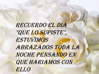 Recuerdo el dia
"que lo supiste",
estuvimos
abrazados toda la
noche pensando en
que hariamos con
ello
 