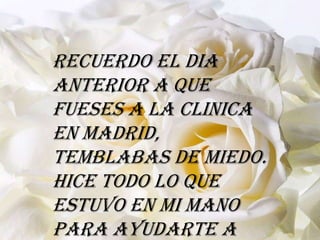 Recuerdo el dia
anterior a que
fueses a la clinica
en Madrid,
temblabas de miedo.
Hice todo lo que
estuvo en mi mano
para ayudarte a
 