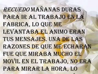 Recuedo mañanas duras
para ir al trabajo en la
fabrica, lo que me
levantaba el animo eran
tus mensajes. Una de las
razones de que me echaran
fue que miraba mucho el
movil en el trabajo, no era
para mirar la hora, lo
 