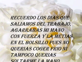 Recuerdo los dias que
saliamos del trabajo,
agarrabas mi mano
con fuerza y la metias
en el bolsillo pues no
querias coger frio ni
tampoco querias
 