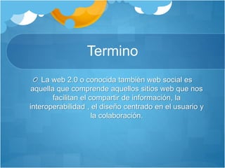 Termino
La web 2.0 o conocida también web social es
aquella que comprende aquellos sitios web que nos
facilitan el compartir de información, la
interoperabilidad , el diseño centrado en el usuario y
la colaboración.
