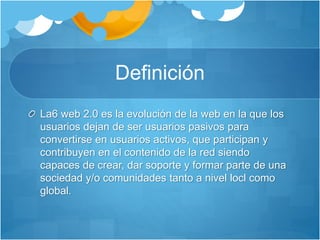 Definición
La6 web 2.0 es la evolución de la web en la que los
usuarios dejan de ser usuarios pasivos para
convertirse en usuarios activos, que participan y
contribuyen en el contenido de la red siendo
capaces de crear, dar soporte y formar parte de una
sociedad y/o comunidades tanto a nivel locl como
global.