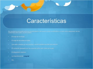 Características
Se caracteriza principalmente por la participación del usuario como contribuidor y no solo como espectador de los
contenidos de la web( usuario pasivo.
• El auge de los blogs.
• El auge de las redes sociales
• Las webs creadas por los usuarios, usando plataformas 6de auto-edición
• El contenido agregado por los usuarios como valor clave de la web
• El etiquetado colectivo
• La importancia del Long tail
• Etc.