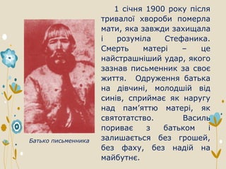 1 січня 1900 року після
тривалої хвороби померла
мати, яка завжди захищала
і розуміла Стефаника.
Смерть матері – це
найстрашніший удар, якого
зазнав письменник за своє
життя. Одруження батька
на дівчині, молодшій від
синів, сприймає як наругу
над пам’яттю матері, як
святотатство. Василь
пориває з батьком і
залишається без грошей,
без фаху, без надій на
майбутнє.
Батько письменника
 
