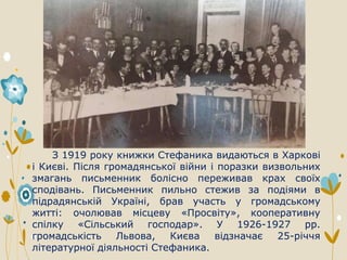 З 1919 року книжки Стефаника видаються в Харкові
і Києві. Після громадянської війни і поразки визвольних
змагань письменник болісно переживав крах своїх
сподівань. Письменник пильно стежив за подіями в
підрадянській Україні, брав участь у громадському
житті: очолював місцеву «Просвіту», кооперативну
спілку «Сільський господар». У 1926-1927 рр.
громадськість Львова, Києва відзначає 25-річчя
літературної діяльності Стефаника.
 