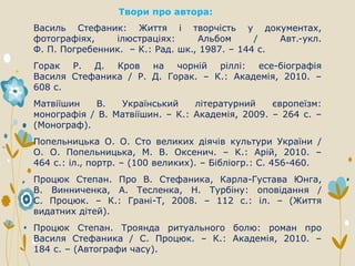 Твори про автора:
Василь Стефаник: Життя і творчість у документах,
фотографіях, ілюстраціях: Альбом / Авт.-укл.
Ф. П. Погребенник. – К.: Рад. шк., 1987. – 144 с.
Горак Р. Д. Кров на чорній ріллі: есе-біографія
Василя Стефаника / Р. Д. Горак. – К.: Академія, 2010. –
608 с.
Матвіїшин В. Український літературний європеїзм:
монографія / В. Матвіїшин. – К.: Академія, 2009. – 264 с. –
(Монограф).
Попельницька О. О. Сто великих діячів культури України /
О. О. Попельницька, М. В. Оксенич. – К.: Арій, 2010. –
464 с.: іл., портр. – (100 великих). – Бібліогр.: С. 456-460.
Процюк Степан. Про В. Стефаника, Карла-Густава Юнга,
В. Винниченка, А. Тесленка, Н. Турбіну: оповідання /
С. Процюк. – К.: Грані-Т, 2008. – 112 с.: іл. – (Життя
видатних дітей).
Процюк Степан. Троянда ритуального болю: роман про
Василя Стефаника / С. Процюк. – К.: Академія, 2010. –
184 с. – (Автографи часу).
 