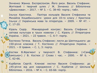 Зінченко Жанна. Експресіонізм. Його риси. Василь Стефаник.
Життєвий і творчий шлях / Ж. Зінченко // Бібліотечка
«Дивослова». – 2017. – № 3. – С. 38-40: портр.; табл.
Ільчук Кристина. Палітра кольорів Василя Стефаника та
Михайла Коцюбинського: уроки для 10-го класу / Кристина
Ільчук // Українська мова та література. – 2009. – № 47. –
С. 17-20.
Кіраль Сидір. Міжнародний конгрес: Василь Стефаник і
світова культура в трьох новелах / С. Кіраль // Літературна
Україна. – 2021. – 22 травня. – С. 6-7: портр.
Костенко Тетяна. Василь Стефаник: листи до Шептицького: до
150-річчя класика / Т. Костенко // Літературна Україна. –
2021. – 8 травня. – С. 1, 3: портр.
Костюк В.Фрагмент у творчості В. Стефаника: («Сама
саміська») / В. Костюк // Слово і час. – 2000. – № 6. –
С. 62-66.
Курбатов Сергій. Кленові листки Василя Стефаника: до
145-річчя від дня народження / С. Курбатов // Шкільна
бібліотека. – 2016. – № 4. – С. 65-66: портр.
 