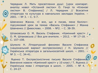 Чередник Л. Мить просвітлення душі: [урок компарат.
аналізу новел «Останній листок» О. Генрі та «Кленові
листки» В. Стефаника] / Л. Чередник // Всесвітня
література та культура в навчальних закладах України. –
2001. – № 3. – С. 5-7.
Шевченко Жанна. «І все, що я писав, мене боліло»:
підсумковий урок за темою «Василь Стефаник» / Жанна
Шевченко // Дивослово. – 2008. – №2. – С. 38-39.
Шпаковська О. М. Василь Стефаник. «Камінний хрест» /
О. М. Шпаковська // Все для вчителя. – 2012. – № 17-18. –
С. 107-108.
Шумило Н. Літературний феномен Василя Стефаника
(національний варіант експресіонізму) / Н. Шумило //
Українська література в загальноосвітній школі. – 2001. –
№ 3. – С. 34-41.
Яценко Т. Експресіоністичне письмо Василя Стефаника.
Вивчення новели «Камінний хрест» у 10 класі / Т. Яценко //
Українська мова і література в школі. – 2005. – № 4. –
С. 24-27.
 