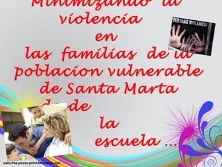 Minimizando  la  violencia  en  las  familias  de la poblacion vulnerable de Santa Marta desde   la    escuela … 