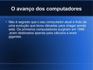 O avanço dos computadores 
● Não é segredo que o seu computador atual é fruto de 
uma evolução que levou décadas para chegar aonde 
está. Os primeiros computadores surgiram em 1946 
,eram destinados apenas para cálculos e eram 
gigantes. 
 