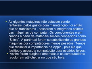 ● As gigantes máquinas não estavam sendo 
rentáveis ,pelos gastos com manutenção.Foi então 
que os transistores , passaram a integrar os painéis 
das máquinas de computar. Os componentes eram 
criados a partir de materiais sólidos conhecidos como 
“Silício”. A partir daí foram se substituindo as grandes 
máquinas por computadores menos pesados .Temos 
que ressaltar a importância da Apple , pois ela que 
facilitou o acesso a computação para usuários leigos. 
● Assim foram surgindo empresas e os computadores 
evoluíram até chegar no que são hoje. 
 