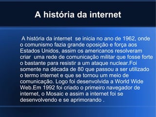 A história da internet 
A história da internet se inicia no ano de 1962, onde 
o comunismo fazia grande oposição e força aos 
Estados Unidos, assim os americanos resolveram 
criar uma rede de comunicação militar que fosse forte 
o bastante para resistir a um ataque nuclear.Foi 
somente na década de 80 que passou a ser utilizado 
o termo internet e que se tornou um meio de 
comunicação. Logo foi desenvolvida a World Wide 
Web.Em 1992 foi criado o primeiro navegador de 
internet, o Mosaic e assim a internet foi se 
desenvolvendo e se aprimorando . 
 