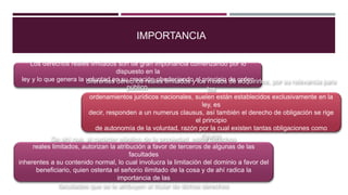 IMPORTANCIA
Los derechos reales limitados son de gran importancia comenzando por lo
dispuesto en la
ley y lo que genera la voluntad en su creación obedeciendo al principio de orden
público.
diferentes derechos reales limitados y los modos de adquirirlos, por su relevancia para
los
ordenamientos jurídicos nacionales, suelen están establecidos exclusivamente en la
ley, es
decir, responden a un numerus clausus, así también el derecho de obligación se rige
el principio
de autonomía de la voluntad, razón por la cual existen tantas obligaciones como
figuras
jurídicas se puedan imaginar.
De ahí que, al carácter elástico de la propiedad, estos derechos
reales limitados, autorizan la atribución a favor de terceros de algunas de las
facultades
inherentes a su contenido normal, lo cual involucra la limitación del dominio a favor del
beneficiario, quien ostenta el señorío ilimitado de la cosa y de ahí radica la
importancia de las
facultades que se le atribuyen al titular de dichos derechos
 