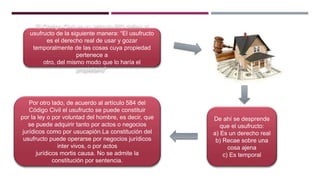 El Código Civil en su artículo 583 define al
usufructo de la siguiente manera: “El usufructo
es el derecho real de usar y gozar
temporalmente de las cosas cuya propiedad
pertenece a
otro, del mismo modo que lo haría el
propietario”.
De ahí se desprende
que el usufructo:
a) Es un derecho real
b) Recae sobre una
cosa ajena
c) Es temporal
Por otro lado, de acuerdo al artículo 584 del
Código Civil el usufructo se puede constituir
por la ley o por voluntad del hombre, es decir, que
se puede adquirir tanto por actos o negocios
jurídicos como por usucapión.La constitución del
usufructo puede operarse por negocios jurídicos
inter vivos, o por actos
jurídicos mortis causa. No se admite la
constitución por sentencia.
 