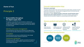 Charter of Trust
Principle 2
02 Responsibility throughout
the digital supply chain
Throughout a reasonable life cycle of products, solutions and
services, the digital supply chain has to ensure appropriate integrity,
confidentiality and availability. The weakest link in the chain defines
its overall strength.
Identity and access management
Connected devices must have secure identities and safeguarding
measures that only allow authorized users and devices to use them
Encryption
Connected devices must ensure confidentiality for data storage
and transmission purposes, wherever appropriate
Continuous protection
Companies must offer updates, upgrades and patches throughout a
reasonable lifecycle for their products, systems and services via a
secure update mechanism
Concrete implementation steps
Siemens example
To protect industrial plants from internal and external cyber attacks, all levels must be
protected simultaneously – from the plant management level to the field level and
from access control to copy protection.
With defense in-depth, Siemens provides a multi-layer concept that gives plants
both all-round and in-depth protection. The concept is based on plant security,
network security and system integrity as recommended by ISA 99/IEC 62443.
Siemens products and systems offer integrated security
Know-how and
copy protection
Authentication and
user management
Firewall and VPN
(Virtual Private
Network)
System hardening
and continuous
monitoring
Siemens Plant Security Services
Assess
Security
Implement
Security
Manage
Security
 