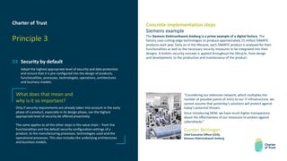 Charter of Trust
Principle 3
03 Security by default
Adopt the highest appropriate level of security and data protection
and ensure that it is pre-configured into the design of products,
functionalities, processes, technologies, operations, architectures
and business models.
Concrete implementation steps
Siemens example
The Siemens Elektronikwerk Amberg is a prime example of a digital factory. The
factory uses cutting-edge technologies to produce approximately 15 million SIMATIC
products each year. Early on in the lifecycle, each SIMATIC product is analyzed for their
functionalities as well as the necessary security measures to be integrated into their
designs. A holistic security concept is applied throughout the lifecycle, from design
and development, to the production and maintenance of the product.
What does that mean and
why is it so important?
Only if security requirements are already taken into account in the early
phase of a product, especially in its design phase, can the highest
appropriate level of security be offered proactively.
The same applies to all the other steps in the value chain – from the
functionalities and the default security configuration settings of a
product, to the manufacturing processes, technologies used and the
operational processes. This also includes the underlying architectures
and business models.
“Considering our extensive network, which multiplies the
number of possible points of entry to our IT infrastructure, we
cannot assume that yesterday’s solutions will protect against
today’s potential threats.
Since introducing SIEM, we have much higher transparency
about the effectiveness of our measures to protect against
cyberattacks.”
Gunter Beitinger,
Chief Executive Officer (CEO),
Siemens Elektronikwerk Amberg
 