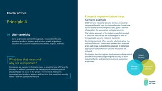 Charter of Trust
Principle 4
04 User-centricity
Serve as a trusted partner throughout a reasonable lifecycle,
providing products, systems and services as well as guidance
based on the customer’s cybersecurity needs, impacts and risks.
Concrete implementation steps
Siemens example
With Siemens Industrial Security Services, industrial
companies benefit from the comprehensive know-how
as well as the technical expertise of a global network
of specialists for automation and cybersecurity.
The holistic approach of the industry-specific concept
is based on state-of-the-art technologies as well as
the applicable security rules and standards.
Siemens proactively offers security solutions along the
industrial lifecycle. Threats and malware are detected
at an early stage, vulnerabilities analyzed in detail and
appropriate comprehensive security measures are
initiated.
Continuous monitoring gives plant operators the greatest
possible transparency regarding the security of their
industrial facility and optimal investment protection
at all times.
What does that mean and
why is it so important?
Companies are exposed to the same risks as any other user of IT and the
internet. In addition, companies are the targets of additional type of
attacks that do not occur in the private environment. That’s why
companies need products, systems and services that meet their security
needs – over an appropriate lifecycle.
Assess
Security
Implement
Security
Manage
Security
 