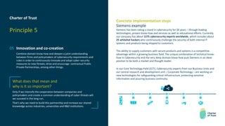 Charter of Trust
Principle 5
05 Innovation and co-creation
Combine domain know-how and deepen a joint understanding
between firms and policymakers of cybersecurity requirements and
rules in order to continuously innovate and adapt cyber-security
measures to new threats; drive and encourage contractual Public
Private Partnerships, among other things.
Concrete implementation steps
Siemens example
Siemens has been taking a stand in cybersecurity for 30 years – through leading
technologies, proven know-how and services as well as educational efforts. Currently,
our company has about 1275 cybersecurity experts worldwide, which includes about
25 whitehat hackers who continuously challenge the security of both internal IT
systems and products being shipped to customers.
The ability to supply customers with secure products and systems is a competitive
advantage within a growing business field. The unique combination of technical know-
how in Cybersecurity and the very deep domain know-how puts Siemens in an ideal
position to be both a market and thought leader.
In our Core Technology Field (CCT), Cybersecurity experts from our Business Units and
our central research and development unit – Corporate Technology – are working on
new technologies for safeguarding critical infrastructure, protecting sensitive
information and assuring business continuity.
What does that mean and
why is it so important?
Only if we intensify the cooperation between companies and
policymakers and create a common understanding of cyber threats will
we succeed in the long run.
That’s why we need to build this partnership and increase our shared
knowledge across industries, universities and R&D institutions.
 