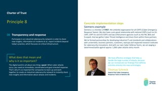 Charter of Trust
Principle 8
08 Transparency and response
Participate in an industrial cybersecurity network in order to share
new insights, information on incidents et al.; report incidents beyond
today’s practice, which focusses on critical infrastructure.
Concrete implementation steps
Siemens example
Siemens is a member of FIRST, the umbrella organization for all CERTS (Cyber Emergency
Response Teams). We also have a very good relationship with national CERTs (such as US-
CERT, CERT-EU and ICS-CERT) and law enforcement agencies (such as the FBI, BKA and
Europol). And we gather Cyber Threat Intelligence and share them within these partners.
We’ve formed partnerships for developing industrial IT and standards and collaborations
with universities, business partners, customers, startups and respected research institutes
for cybersecurity innovations. And with our own Cyber Defense Teams, we are waging a
determined battle against approx. 1,000 cyber attacks every month.
What does that mean and
why is it so important?
The digital world is all about one thing: speed. When cyber attacks
occur, you need an immediate, coordinated and goal-oriented response.
That's why it's so important for companies to team up and work
together to create an industrial cybersecurity network to instantly share
new insights and information about attacks and incidents.
We have effective strategies that help us
handle the large number of attacks, because
we can incorporate our findings from defense
activities directly into new technologies.
Thomas Schreck
Head of the Cyber Emergency
Response Team at Siemens AG
 