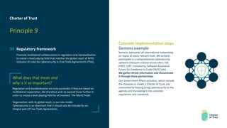 Charter of Trust
Principle 9
09 Regulatory framework
Promote multilateral collaborations in regulation and standardization
to create a level playing field that matches the global reach of WTO;
inclusion of rules for cybersecurity in Free Trade Agreements (FTAs).
Concrete implementation steps
Siemens example
Siemens welcomes all international networking
on topics at every relevant level. We actively
participate in a comprehensive cybersecurity
network (relevant criminal prosecutors, ISA,
FIRST, CERT Community, Software Assurance
Forum for Excellence in Code (SAFECode).
We gather threat information and disseminate
it through these partnerships.
Our Government Affairs activities, which include
the initiative to create a Charter of Trust, are
committed to helping bring cybersecurity to the
agenda and translating it into concrete
regulations and standards.
What does that mean and
why is it so important?
Regulation and standardization are only successful if they are based on
multilateral cooperation. We therefore wish to expand these further in
order to create a level playing field for all involved. The World Trade
Organization, with its global reach, is our role model.
Cybersecurity is so important that it should also be included as an
integral part of Free Trade Agreements.
 