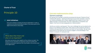 Charter of Trust
Principle 10
10 Joint initiatives
Drive joint initiatives including all relevant stakeholders in order to
implement the aforementioned principles in the various parts of the
digital world without undue delay.
Concrete implementation steps
Siemens example
On February 16 at the MSC, we laid the cornerstone for the joint “Charter of Trust”
initiative with partners – aspiring and desiring to recruit more comrades in arms for
our initiative worldwide and to create a digital world that is based on trust in the
digital and hyper-connected world. One that’s independent of competitors and
regions. Trust must not stop at geographical or industry borders.
And this can only be a starting point. This is not a challenge that can be solved by this
group or any individual company alone. That’s why we invite companies sharing our
ambition and ownership for trust to join the Charter of Trust initiative. We also invite
governments of the world and civil society to engage in a focused dialogue: Trust
matters to everyone. It’s everyone’s task.
What does that mean and
why is it so important?
Only when we become active together will we achieve our goals. The
Charter of Trust is therefore an important nucleus for further joint
initiatives to promptly implement the 10 principles in the various areas
of the digital world.
 