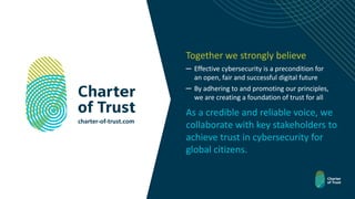 Together we strongly believe
─ Effective cybersecurity is a precondition for
an open, fair and successful digital future
─ By adhering to and promoting our principles,
we are creating a foundation of trust for all
charter-of-trust.com
As a credible and reliable voice, we
collaborate with key stakeholders to
achieve trust in cybersecurity for
global citizens.
 