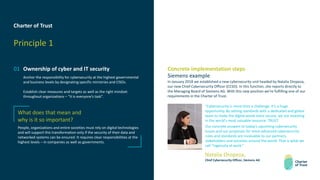 Charter of Trust
Principle 1
01 Ownership of cyber and IT security
Anchor the responsibility for cybersecurity at the highest governmental
and business levels by designating specific ministries and CISOs.
Establish clear measures and targets as well as the right mindset
throughout organizations – “it is everyone’s task”.
What does that mean and
why is it so important?
People, organizations and entire societies must rely on digital technologies
and will support this transformation only if the security of their data and
networked systems can be ensured. It requires clear responsibilities at the
highest levels – in companies as well as governments.
Concrete implementation steps
Siemens example
In January 2018 we established a new cybersecurity unit headed by Natalia Oropeza,
our new Chief Cybersecurity Officer (CCSO). In this function, she reports directly to
the Managing Board of Siemens AG. With this new position we’re fulfilling one of our
requirements in the Charter of Trust.
“Cybersecurity is more than a challenge. It’s a huge
opportunity. By setting standards with a dedicated and global
team to make the digital world more secure, we are investing
in the world's most valuable resource: TRUST.
Our concrete answers to today’s upcoming cybersecurity
issues and our proposals for more advanced cybersecurity
rules and standards are invaluable to our partners,
stakeholders and societies around the world. That is what we
call “ingenuity at work.”
Natalia Oropeza,
Chief Cybersecurity Officer, Siemens AG
 