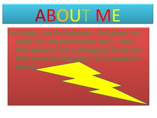 ABOUT ME
I’m Stefan and I’m Romanian . I’m eleven .I’m
called ‘Pie ’.My best friend is Alina . She’s
from Romania .This a photograph of me and
Alina at my birthday party. I am a student in
class 5.

 