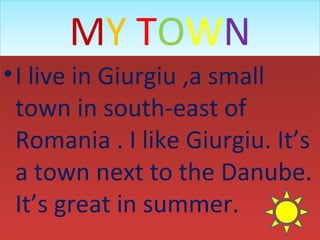 MY TOWN
• I live in Giurgiu ,a small
town in south-east of
Romania . I like Giurgiu. It’s
a town next to the Danube.
It’s great in summer.

 