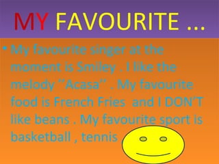 MY FAVOURITE ...
• My favourite singer at the
moment is Smiley . I like the
melody ’’Acasa’’ . My favourite
food is French Fries and I DON’T
like beans . My favourite sport is
basketball , tennis , football .

 