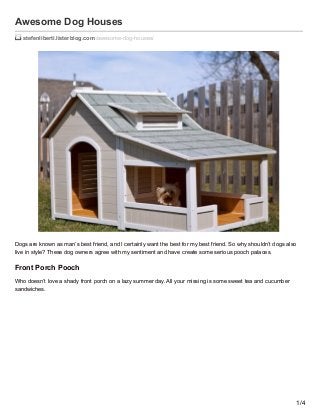 Awesome Dog Houses
stefenliberti.listerblog.com /awesome-dog-houses/
Dogs are known as man’s best friend, and I certainly want the best for my best friend. So why shouldn’t dogs also
live in style? These dog owners agree with my sentiment and have create some serious pooch palaces.
Front Porch Pooch
Who doesn’t love a shady front porch on a lazy summer day. All your missing is some sweet tea and cucumber
sandwiches.
1/4
 
