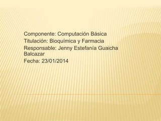 Componente: Computación Básica
Titulación: Bioquímica y Farmacia
Responsable: Jenny Estefanía Guaicha
Balcazar
Fecha: 23/01/2014

 