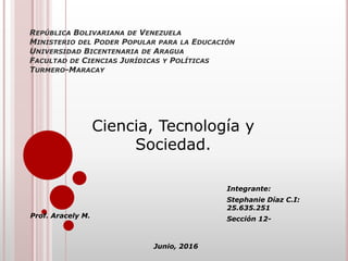 REPÚBLICA BOLIVARIANA DE VENEZUELA
MINISTERIO DEL PODER POPULAR PARA LA EDUCACIÓN
UNIVERSIDAD BICENTENARIA DE ARAGUA
FACULTAD DE CIENCIAS JURÍDICAS Y POLÍTICAS
TURMERO-MARACAY
Integrante:
Stephanie Díaz C.I:
25.635.251
Sección 12-Prof. Aracely M.
Junio, 2016
Ciencia, Tecnología y
Sociedad.
 