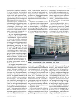 B A R R I E R E A R C H I T E T T O N I C H E E D E S I G N F O R A L L
possiedono caratteristiche limitan-
ti). La terminologia normativa poi
si evolve di pari passo con la perce-
zione sociale della disabilità/diver-
sità, in concetti quali la necessità di:
superare le barriere architettoniche e
le fonti di pericolo; e,superare le bar-
riere psicologiche, garantire l’auto-
nomia a soggetti con difﬁcoltà moto-
ria, sensoriale, psichica, di natura
permanente o temporanea, tener
conto delle variazioni delle esigenze
individuali e delle diverse caratteri-
stiche anatomiche, ﬁsiologiche, sen-
so-percettive delle persone.
Nel 1989, anno in cui la legislazio-
ne italiana sulla fruibilità va oltre
l’edilizia sociale, l’edilizia pubblica
e i trasporti, e considera ﬁnalmente
anche l’edilizia privata, compaiono
delle innovazioni fondamentali nei
concetti di accessibilità,visitabilità,
adattabilità, intesi come tre livelli
di qualità dello spazio, da garantire
in base al tipo di ediﬁcio o luogo
(pubblico o privato), e al tipo di in-
tervento (dalla nuova ediﬁcazione
sino al cambio d’uso senza opere).
Anche se non esplicitato, il risultato
atteso é quello di attivare un pro-
cesso progettuale che conduca gra-
dualmente alla piena fruibilità del-
lo spazio costruito, e al conforto di
tutti i cittadini.
Un’ulteriore evoluzione è riscon-
trabile nel“Testo unico delle dispo-
sizioni legislative e regolamentari in
materia edilizia” n. 380 del 2001 (ca-
po III artt-77-82), in cui vengono in-
dirizzati criteri di progettazione ge-
neralizzati allo spazio urbano ed
edilizio, e non solo per speciﬁche
categorie edilizie e destinazioni
d’uso collegate a fasce di utenza de-
bole (quali ediﬁci scolastici, case di
cura, etc), e nelle recenti norme a
tutela anche del lavoratore disabile,
in cui vengono affrontati i temi del-
la sicurezza e prevenzione degli in-
cendi3 .Tuttavia attualmente il tema
dell’accessibilità viene ancora con-
siderato come un problema da trat-
tare in realtà architettoniche esi-
stenti, o comunque da affrontare al-
la ﬁne del processo progettuale; pur-
troppo non viene considerato con
un approccio globale, volto a garan-
tire la compatibilità del progetto con
le esigenze dei diversi utilizzatori ﬁ-
nali.
Progettare senza barriere dovreb-
be indurre a pensare a una città più
vivibile e sicura non solo per perso-
ne con limitazioni a carattere tem-
poraneo quali gambe ingessate, op-
pure bambini, donne incinte, anzia-
ni, ma anche per persone che posso-
no trovarsi in situazioni di disagio
ad esempio a causa di bagagli, a non
conoscenza del luogo o dei mezzi di
comunicazione locali; dovrebbe es-
sere un modo per elevare la qualità
di vita per tutti, in tutti i luoghi; ma
così non è. Tutte queste norme tec-
niche infatti sono state associate
quasi sempre solo alla disabilità mo-
toria permanente, e la loro applica-
zione a lungo trascurata da tecnici e
Amministrazioni in quanto perce-
pite come ulteriore limite normati-
vo alla creatività, al risultato esteti-
co ﬁnale dell’opera.
Nella percezione degli addetti ai
lavori sembra che le rampe, ad
esempio, non siano un elemento di
qualità dei percorsi e siano state in-
trodotte nell’architettura solo per
favorire l’accessibilità ai disabili mo-
tori. E’ noto invece come nei grandi
esempi di architettura il muoversi
sia fattore determinante per la con-
cezione e comprensione della stes-
sa (vedi Promenade architecturale
di Le Corbusier)
Garantire l’accessibilità del co-
struito non é solamente superare
una differenza di quota ma é legare
l’architettura al movimento. Alcuni
illustri colleghi ad esempio, hanno
riconosciuto alle rampe un impor-
tante ruolo estetico-funzionale: si
ricorda Le Corbusier nellaVilla Savoy
a Poissy (1929) ma anche nell’Uni-
versità di ArtiVisive di Harvard Cam-
bridge nel Massachusetts (1961) do-
ve la rampa collega due strade, pas-
sando dal secondo piano dell’ediﬁ-
cio; James Stirling nel museo stata-
le di Stoccarda (1977-1983) dove la
rampa è un percorso con una note-
vole valenza estetica, alternativo al-
la scala e all’ascensore; Richard Me-
ier nel Museo di Arte Contempora-
nea di Barcellona (1987-1995) dove
utilizza una rampa a lieve penden-
za come percorso principale (ﬁg. 1);
Norman Foster nel Reichstag (1992-
1999) dove realizza una rampa a spi-
rale per la salita alla copertura.
P R O F E S S I O N E E R G O N O M I A 19ERGONOMIA 6.2006
Figura 1. Barcellona: Museo di Arte Contemporanea. Fonte: Steffan
 