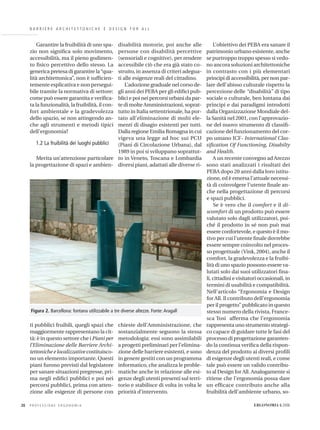 B A R R I E R E A R C H I T E T T O N I C H E E D E S I G N F O R A L L
Garantire la fruibilità di uno spa-
zio non signiﬁca solo movimento,
accessibilità, ma il pieno godimen-
to ﬁsico percettivo dello stesso. La
generica pretesa di garantire la“qua-
lità architettonica”, non è sufﬁcien-
temente esplicativa e non persegui-
bile tramite la normativa di settore:
come può essere garantita e veriﬁca-
ta la funzionalità, la fruibilità, il con-
fort ambientale e la gradevolezza
dello spazio, se non attingendo an-
che agli strumenti e metodi tipici
dell’ergonomia?
1.2 La fruibilità dei luoghi pubblici
Merita un’attenzione particolare
la progettazione di spazi e ambien-
ti pubblici fruibili, quegli spazi che
maggiormente rappresentano la cit-
tà: è in questo settore che i Piani per
l’Eliminazione delle Barriere Archi-
tettoniche e localizzative costituisco-
no un elemento importante. Questi
piani furono previsti dal legislatore
per sanare situazioni pregresse, pri-
ma negli ediﬁci pubblici e poi nei
percorsi pubblici, prima con atten-
zione alle esigenze di persone con
disabilità motorie, poi anche alle
persone con disabilità percettive
(sensoriali e cognitive), per rendere
accessibile ciò che era già stato co-
struito, in assenza di criteri adegua-
ti alle esigenze reali del cittadino.
L’adozione graduale nel corso de-
gli anni dei PEBA per gli ediﬁci pub-
blici e poi nei percorsi urbani da par-
te di molte Amministrazioni, soprat-
tutto in Italia settentrionale, ha por-
tato all’eliminazione di molti ele-
menti di disagio esistenti per tutti.
Dalla regione Emilia Romagna in cui
vigeva una legge ad hoc sui PCU
(Piani di Circolazione Urbana), dal
1989 in poi si sviluppano soprattut-
to in Veneto, Toscana e Lombardia
diversi piani, adattati alle diverse ri-
chieste dell’Amministrazione, che
sostanzialmente seguono la stessa
metodologia: essi sono assimilabili
a progetti preliminari per l’elimina-
zione delle barriere esistenti, e sono
in genere gestiti con un programma
informatico, che analizza le proble-
matiche anche in relazione alle esi-
genze degli utenti presenti sul terri-
torio e stabilisce di volta in volta le
priorità d’intervento.
L’obiettivo dei PEBA era sanare il
patrimonio urbano esistente, anche
se purtroppo troppo spesso si vedo-
no ancora soluzioni architettoniche
in contrasto con i più elementari
principi di accessibilità, per non par-
lare dell’abisso culturale rispetto la
percezione delle “disabilità” di tipo
sociale o culturale, ben lontana dai
principi e dai paradigmi introdotti
dalla Organizzazione Mondiale del-
la Sanità nel 2001, con l’approvazio-
ne del nuovo strumento di classiﬁ-
cazione del funzionamento del cor-
po umano ICF- International Clas-
siﬁcation Of Functioning, Disabilty
and Health.
A un recente convegno ad Arezzo
sono stati analizzati i risultati dei
PEBA dopo 20 anni dalla loro istitu-
zione, ed è emersa l’attuale necessi-
tà di coinvolgere l’utente ﬁnale an-
che nella progettazione di percorsi
e spazi pubblici.
Se è vero che il comfort e il di-
scomfort di un prodotto può essere
valutato solo dagli utilizzatori, poi-
ché il prodotto in sé non può mai
essere confortevole, e questo è il mo-
tivo per cui l’utente ﬁnale dovrebbe
essere sempre coinvolto nel proces-
so progettuale (Vink, 2004), anche il
comfort, la gradevolezza e la fruibi-
lità di uno spazio possono essere va-
lutati solo dai suoi utilizzatori ﬁna-
li, cittadini e visitatori occasionali, in
termini di usabilità e compatibilità.
Nell’articolo “Ergonomia e Design
for All. Il contributo dell’ergonomia
per il progetto” pubblicato in questo
stesso numero della rivista, France-
sca Tosi afferma che l’ergonomia
rappresenta uno strumento strategi-
co capace di guidare tutte le fasi del
processo di progettazione garanten-
do la continua veriﬁca della rispon-
denza del prodotto ai diversi proﬁli
di esigenze degli utenti reali, e come
tale può essere un valido contribu-
to al Design for All. Analogamente si
ritiene che l’ergonomia possa dare
un efﬁcace contributo anche alla
fruibilità dell’ambiente urbano, so-
P R O F E S S I O N E E R G O N O M I A20 ERGONOMIA 6.2006
Figura 2. Barcellona: fontana utilizzabile a tre diverse altezze. Fonte: Aragall
 