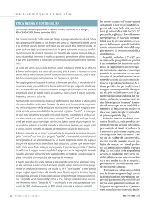 B A R R I E R E A R C H I T E T T O N I C H E E D E S I G N F O R A L L
be essere basata sull’osservazione
della realtà e dell’evolversi delle esi-
genze nel corso della vita, anche di
tutti gli utenti descritti dal 5°e 95°
percentile, e gli spazi dovrebbero es-
sere progettati in base alla compati-
bilità con le diverse abilità ed esi-
genze dell’utente, quindi fruibili in
modo autonomo da parte del mag-
gior numero di persone possibile, a
costi limitati.
In realtà, includere il 5° e 95° per-
centile nella progettazione pratica
è un obiettivo decisamente ambi-
zioso da raggiungere, anche se que-
sta inclusione sarebbe comunque
parziale, in quanto una parte consi-
derevole di popolazione non riscon-
trerebbe ancora alcuna compatibi-
lità con il prodotto/ambiente. Si ri-
tiene perciò che per soddisfare il
maggior numero possibile di esigen-
ze, sia più realistico cercare di ga-
rantire la massima usabilità del pro-
dotto/ambiente, tenendo conto an-
che delle esigenze“estreme”, fornen-
do nel contempo anche modalità al-
ternative di fruizione in modo che
ciascuno possa scegliere la modali-
tà più compatibile (Fig. 2) .
Volendo fornire modalità alter-
native di utilizzo, nel caso di acces-
sibilità verticale urbana ed edilizia,
per esempio si dovrà ricordare che
l’ascensore può essere apprezzato
da una grande fascia di utenti, tran-
ne da chi soffre di claustrofobia,
mentre le scale possono essere pre-
ferite alle rampe, nel caso di proble-
mi all’articolazione della caviglia
(Fig. 3); nel caso della segnaletica
urbana, si dovranno prevedere mo-
dalità di lettura non solo visiva e ico-
nica ma anche tattile e acustica,
prendendo in considerazione diver-
si riferimenti culturali.
L’attenzione alla compatibilità
con le diverse esigenze degli utenti,
la diversiﬁcazione delle risposte pro-
gettuali garantendo la possibilità di
scelta, sono parametri abituali del-
l’approccio ergonomico, e possono
dare un utile contributo alla fruibi-
P R O F E S S I O N E E R G O N O M I A22 ERGONOMIA 6.2006
Dal riconoscimento del ruolo sociale del design si giunge naturalmente ad una cultura
della progettazione basata sui reali bisogni dell’uomo, sul rispetto della dignità umana
e sul diritto di ciascuno di poter partecipare alla vita sociale della moderna società e di
poter usufruire degli spazi/servizi/manufatti in piena autonomia, sicurezza, comfort.
Questo consente da un lato di rispondere con ﬂessibilità alle esigenze mutevoli delle per-
sone, riducendo gli interventi di modiﬁca a posteriori, generalmente affatto economici,
e dall’altro di permettere a tutti di dare un contributo alla costruzione della nostra so-
cietà.
La realtà dell’uomo è basata sulla diversità: ciascun individuo è diverso da un altro, ma
è diverso anche rispetto a se stesso nel corso degli anni, e questo va riconosciuto come
valore.Abilità diverse dovute a diverse condizioni psicoﬁsiche o culturali, sono le varia-
bili che entrano in gioco nell’interazione con l’ambiente e i prodotti.
Per raggiungere una situazione di comfort, di benessere psicoﬁsico, il mondo che ci cir-
conda deve essere compatibile con le diverse abilità utilizzate per svolgere le attività uma-
ne. La compatibilità del prodotto o ambiente si raggiunge coinvolgendo nel processo
progettuale anche gli aspetti relativi all’usabilità, e dovrà essere di ordine funzionale,
linguistico, semantico, culturale.
Normalmente intervenendo nei processi di trasformazione degli habitat si utilizza come
riferimento l’adulto-medio-sano. Tuttavia, da alcuni anni il mondo della progettazio-
ne, della produzione e della legislazione tecnica, presta una sempre maggiore atten-
zione verso le persone con abilità ﬁsiche, sensoriali, cognitive “ridotte”, le cui esigen-
ze sono state solitamente trascurate nelle fasi di progetto, realizzazione e veriﬁca. Que-
sta attenzione è stata spesso rivolta verso soluzioni “speciali” quali ausili per disabili,
arredi per anziani, spazi riservati per bambini, etc. Spesso queste soluzioni speciali han-
no prodotto ambienti a fruibilità riservata e attrezzature dedicate per singoli proﬁli
d’utenza, sovente rivelatesi di ostacolo all’integrazione sociale del destinatario.
Il design sostenibile ha un approccio progettuale che sopperisce alle carenze di un pro-
getto “standard” e ai limiti di un progetto “speciale”, riprendendo i postulati proposti
dall’ergonomia. E’ un approccio basato su un quadro esigenziale olistico che ingloba i
bisogni e le aspettative più diversiﬁcate degli utilizzatori, così che ogni ambiente/pro-
dotto possa essere fruito dalla più ampia gamma di popolazione possibile. L’obiettivo
di soddisfare il maggior numero possibile di esigenze è anche raggiungibile fornendo
modalità alternative di fruizione dello spazio/prodotto, in modo che ciascuno possa sce-
gliere la modalità più compatibile alle esigenze del momento.
Il mondo degli affari in Europa e altrove si sta rendendo conto che un approccio inclusi-
vo alla concezione e realizzazione di ambienti,prodotti,sistemi di comunicazione può ge-
nerare un beneﬁcio sia economico che sociale sia per il “core business” di ogni azienda
sia per migliori rapporti interni alla azienda stessa. Questo approccio inclusivo fa parte
di una politica aziendale di responsabilità sociale e imprenditoriale conosciuto anche co-
me “Corporate Social Responsibility”. Oltre al CSR, il design sostenibile deve avere co-
me riferimento anche il “Design for All” – una ﬁlosoﬁa e una pratica progettuale - pro-
mosso da EIDD a livello europeo e da IIDD a livello nazionale, e sostenuto dalla UE.
ETICA DESIGN E SOSTENIBILITÀ
Documento EIDD/IIDD presentato al "Primo incontro nazionale con il design",
ADI–CNAD-CUNDI, Roma, novembre 2003.
 