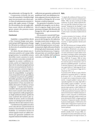 B A R R I E R E A R C H I T E T T O N I C H E E D E S I G N F O R A L L
Note
1 In seguito alla conferenza di Stresa uscì il vo-
lume “Gli invalidi e le barriere architettoniche”
ANMIL, 1966, ove erano raccolti gli atti della
conferenza.Tra gli altri, Selwyn Goldsmith illu-
strò i suoi studi alla Conferenza di Stresa. Il suo
manuale “Designing for the Disabled” è stato
per anni l’unico riferimento dei progettisti ita-
liani.Tutti i testi erano allora disponibili presso
il Centro Studi e Consulenza Invalidi (CSCI) di
Milano.
2 La prima normativa è la Circolare n. 425 del
Ministero dei Lavori Pubblici del 20 gennaio
1967 – Standards residenziali, che tratta il te-
ma all’art. 6. Aspetti qualitativi. Barriere archi-
tettoniche.
Nel 1967 ISES (Istituto per lo Sviluppo dell’Edi-
lizia Sociale) organizzò un convegno, dove ven-
ne presentata ufﬁcialmente una proposta di
norme redatta sulla base dei risultati dei lavo-
ri di varie commissioni di studio relative al set-
tore medico, sociologico, edilizio: tale proposta
divenne la Circolare del Ministero di Lavori Pub-
blici n.4809 del 19 giugno 1968 col titolo:
“Norme per assicurare l’utilizzazione degli edi-
ﬁci sociali da parte di minorati ﬁsici e per mi-
gliorarne la godibilità generale”. Le prescrizio-
ni tecniche contenute in tale circolare saranno
rese cogenti dall’art.27 della legge del 30 mar-
zo 1971 n.118, Conversione in legge del D.L:
30 gennaio 1971, n. 5.
Il successivo D.P.R. 384 del 27 aprile 1978, Re-
golamento di attuazione dell’art. 27 della leg-
ge 30 marzo 1971, n. 118, a favore di mutila-
ti e invalidi civili, in materia di barriere architet-
toniche e trasporti pubblici è stato per anni il
caposaldo legislativo nel campo degli ediﬁci e
spazi pubblici e aperti al pubblico – poi sosti-
tuito con il DPR 503/96 – ed è stato a lungo
ignorato dagli operatori e dalle Pubbliche Am-
ministrazioni, tanto che otto anni dopo, la L.
41/86 (sostanzialmente ﬁnanziaria) stabilì che
tutte leAmministrazioni Pubbliche dovessero re-
digere un piano comunale di individuazione
delle barriere negli ediﬁci pubblici esistenti, per
la loro eliminazione (PEBA).La legge-quadro per
l’assistenza, l’integrazione sociale e i diritti del-
le persone handicappate, n.104/92 all’art.24.9
chiede inoltre l’integrazione di questi piani per
garantire l’accessibilità dei percorsi e attraver-
samenti pedonali.
3 Si vedano a proposito i decreti legislativi
626/94 e 242/96; il D.M. 10 marzo 1998, «Cri-
teri generali di sicurezza antincendio e per la ge-
stione dell’emergenza nei luoghi di lavoro»; la
P R O F E S S I O N E E R G O N O M I A 23ERGONOMIA 6.2006
lità ambientale e al Design for All.
L’ergonomia richiede che per
l’uso dei manufatti e fruibilità degli
spazi sia necessario uno sforzo psi-
co-ﬁsico di adattamento minimo ri-
spetto alle soglie umane; il Design
for All sottolinea che tali soglie deb-
bano essere riferite ad abilità/esi-
genze umane che possono essere
molto diverse.
Conclusioni
Usabilità e compatibilità riferiti
a User Centered Design sono para-
metri propri dell’Ergonomia; Design
for All mette in evidenza il concetto
di diversità, di variabilità dei proﬁli
di esigenze.
Si è detto che per attuare una ri-
voluzione positiva nel campo della
progettazione, la variabilità umana
dovrebbe essere assunta in modo
più cosciente come dato centrale nel
rapporto tra uomo e ambiente co-
struito, anche se è importante ricor-
dare che le soluzioni progettuali non
devono necessariamente fornire ri-
sposte esaustive a tutte le esigenze,
ma devono essere articolate in ter-
mini di compatibilità. La progetta-
zione di prodotti di uso quotidiano
e ambienti sia privati che pubblici,
dovrebbe garantire requisiti di frui-
bilità, sicurezza, autonomia, facilità
di percezione e d’uso, ma anche mo-
dalità alternative d’utilizzo, in base
a esigenze – e anche stati d’animo –
variabili. Questi parametri dovreb-
bero essere assunti come dati prio-
ritari soprattutto nella progettazio-
ne degli ambienti urbani: quelli che
sono usufruiti dal numero più va-
riabile di utenti, anche occasionali,
anche con background culturali to-
talmente diversi dal contesto d’uso.
L’architettura di qualità non deve
avere solo elevate caratteristiche di
estetica e funzionalità, ma anche di
fruibilità. La normativa tecnica di
settore appare essere un valido stru-
mento per garantire ambienti con
requisiti minimi di fruibilità, ma non
sufﬁciente per garantire ambienti di
qualità per tutti: non dobbiamo tut-
tavia augurarci di avere ulteriori nor-
me relative al Design for All, se non
limitate a indirizzi generali.
Per garantire la qualità e la com-
patibilità del progetto con la diver-
sità di esigenze degli utenti reali,
possiamo attingere alla ﬁlosoﬁa del
Design for All e agli strumenti del-
l’ergonomia.
Gli strumenti e metodi dell’Ergo-
nomia possono essere utili all’ap-
proccio del Design for All, dalla loro
sinergia si può trarre reciproco van-
taggio. In particolare, utilizzando
metodi di progettazione con la par-
tecipazione degli utilizzatori ﬁnali e
di tutti gli attori interessati, sin dal-
le prime fasi del processo, l’ergono-
mia può dare un contributo signiﬁ-
cativo alla fruibilità dell’ambiente
costruito, e al Design for All.
 