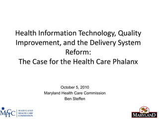 Health Information Technology, Quality Improvement, and the Delivery System Reform: The Case for the Health Care Phalanx October 5, 2010 Maryland Health Care Commission Ben Steffen 1 