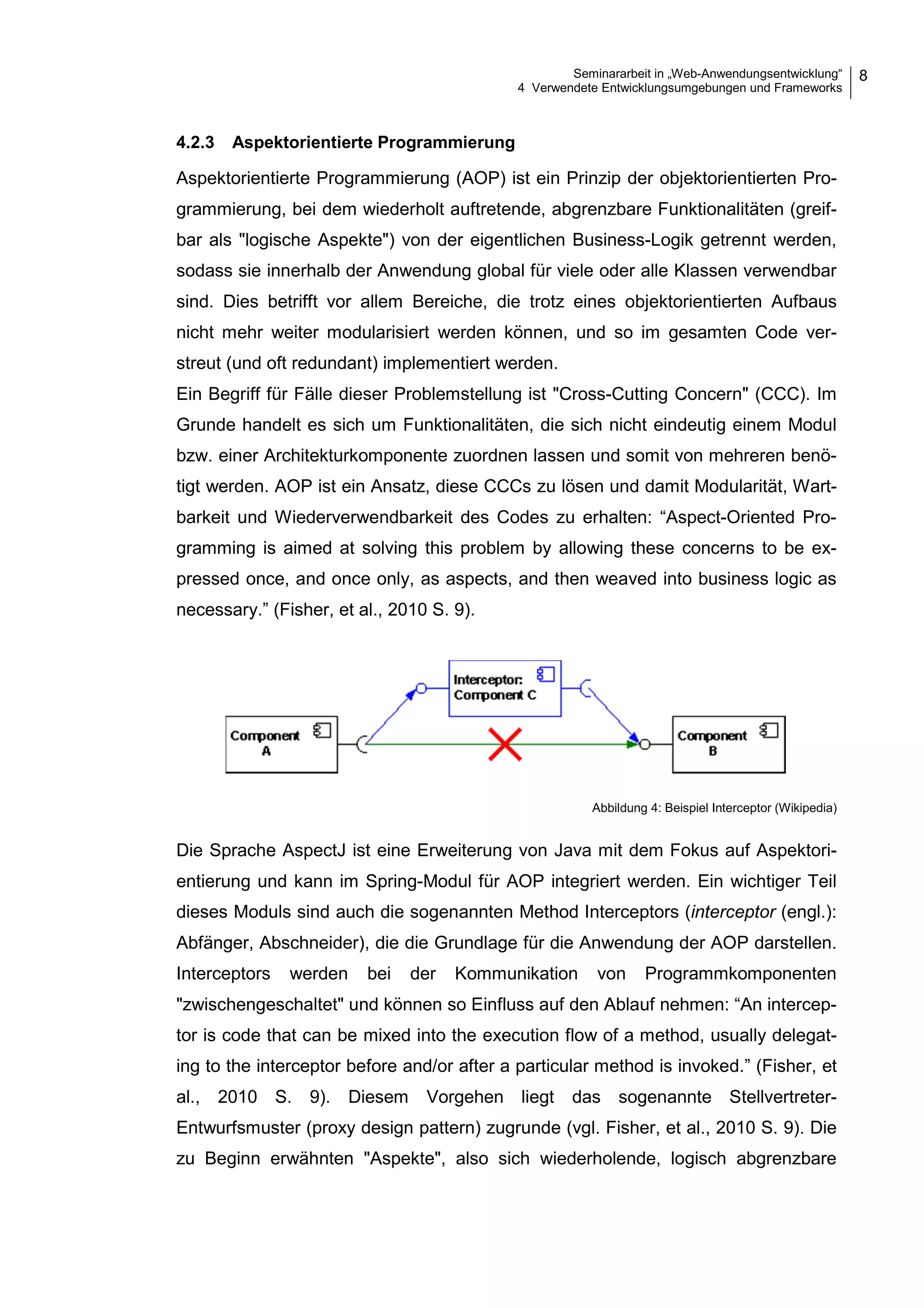 Seminararbeit in „Web-Anwendungsentwicklung“
4 Verwendete Entwicklungsumgebungen und Frameworks
8
4.2.3 Aspektorientierte Programmierung
Aspektorientierte Programmierung (AOP) ist ein Prinzip der objektorientierten Pro-
grammierung, bei dem wiederholt auftretende, abgrenzbare Funktionalitäten (greif-
bar als "logische Aspekte") von der eigentlichen Business-Logik getrennt werden,
sodass sie innerhalb der Anwendung global für viele oder alle Klassen verwendbar
sind. Dies betrifft vor allem Bereiche, die trotz eines objektorientierten Aufbaus
nicht mehr weiter modularisiert werden können, und so im gesamten Code ver-
streut (und oft redundant) implementiert werden.
Ein Begriff für Fälle dieser Problemstellung ist "Cross-Cutting Concern" (CCC). Im
Grunde handelt es sich um Funktionalitäten, die sich nicht eindeutig einem Modul
bzw. einer Architekturkomponente zuordnen lassen und somit von mehreren benö-
tigt werden. AOP ist ein Ansatz, diese CCCs zu lösen und damit Modularität, Wart-
barkeit und Wiederverwendbarkeit des Codes zu erhalten: “Aspect-Oriented Pro-
gramming is aimed at solving this problem by allowing these concerns to be ex-
pressed once, and once only, as aspects, and then weaved into business logic as
necessary.” (Fisher, et al., 2010 S. 9).
Abbildung 4: Beispiel Interceptor (Wikipedia)
Die Sprache AspectJ ist eine Erweiterung von Java mit dem Fokus auf Aspektori-
entierung und kann im Spring-Modul für AOP integriert werden. Ein wichtiger Teil
dieses Moduls sind auch die sogenannten Method Interceptors (interceptor (engl.):
Abfänger, Abschneider), die die Grundlage für die Anwendung der AOP darstellen.
Interceptors werden bei der Kommunikation von Programmkomponenten
"zwischengeschaltet" und können so Einfluss auf den Ablauf nehmen: “An intercep-
tor is code that can be mixed into the execution flow of a method, usually delegat-
ing to the interceptor before and/or after a particular method is invoked.” (Fisher, et
al., 2010 S. 9). Diesem Vorgehen liegt das sogenannte Stellvertreter-
Entwurfsmuster (proxy design pattern) zugrunde (vgl. Fisher, et al., 2010 S. 9). Die
zu Beginn erwähnten "Aspekte", also sich wiederholende, logisch abgrenzbare
 